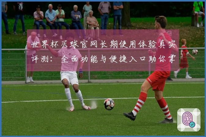 世界杯买球官网长期使用体验真实评测：全面功能与便捷入口助你掌握比赛精彩
