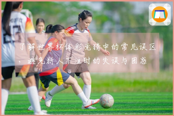 了解世界杯体彩竞猜中的常见误区，避免新人下注时的失误与困惑