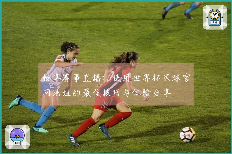 畅享赛事直播：使用世界杯买球官网地址的最佳技巧与体验分享